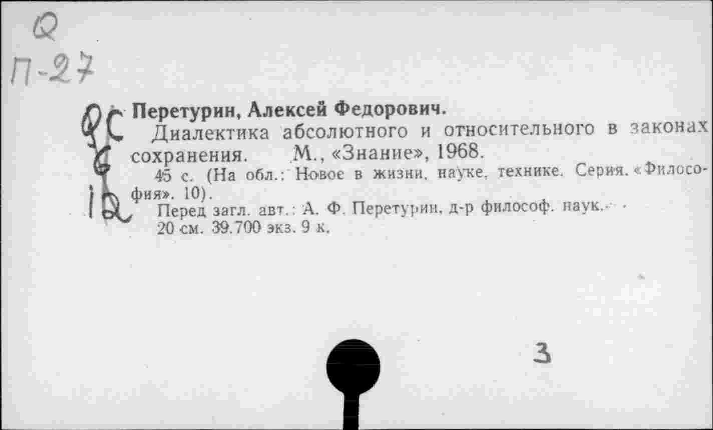 ﻿П-2?
Перетурин, Алексей Федорович.
Диалектика абсолютного и относительного в законах сохранения. М., «Знание», 1968.
45 с. (На обл.: Новое в жизни, науке, технике. Серия. «Философия». 10).
( Перед загл. авт.: А. Ф. Перетурин, д-р философ, наук.- •
20 см. 39.700 экз. 9 к.